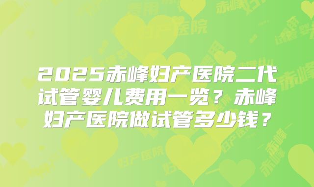 2025赤峰妇产医院二代试管婴儿费用一览？赤峰妇产医院做试管多少钱？