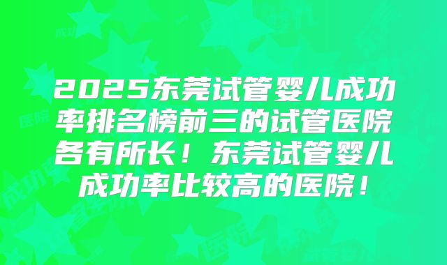 2025东莞试管婴儿成功率排名榜前三的试管医院各有所长！东莞试管婴儿成功率比较高的医院！