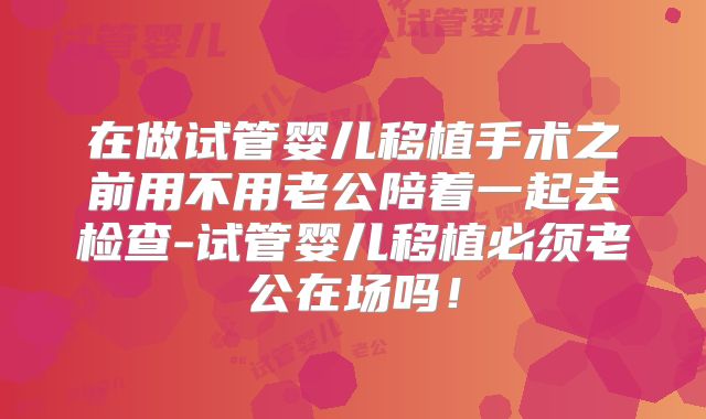 在做试管婴儿移植手术之前用不用老公陪着一起去检查-试管婴儿移植必须老公在场吗！