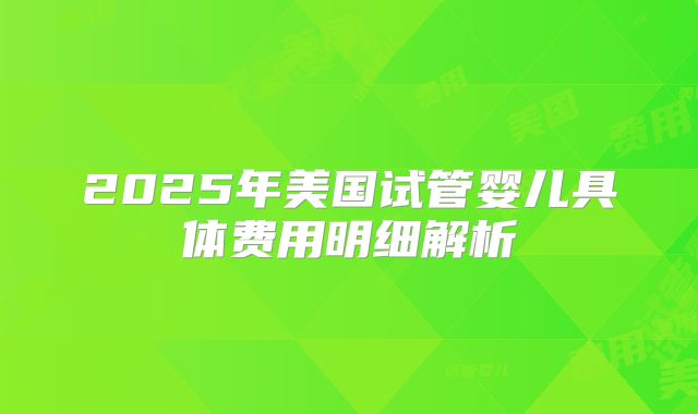 2025年美国试管婴儿具体费用明细解析