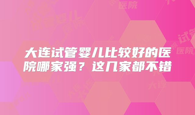 大连试管婴儿比较好的医院哪家强？这几家都不错