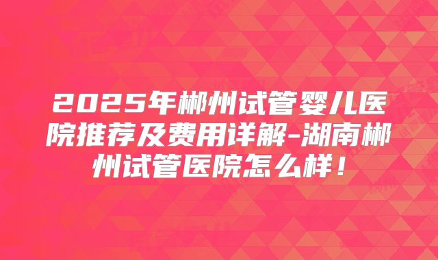 2025年郴州试管婴儿医院推荐及费用详解-湖南郴州试管医院怎么样！