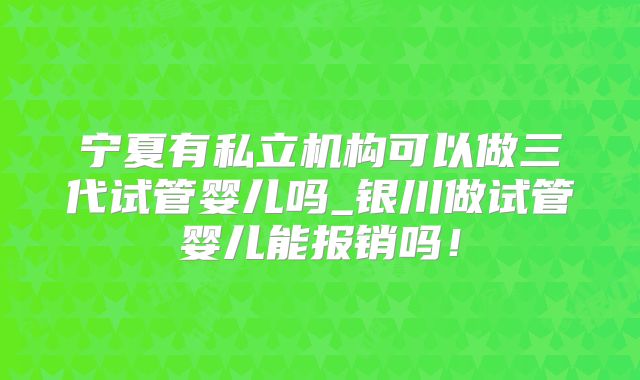 宁夏有私立机构可以做三代试管婴儿吗_银川做试管婴儿能报销吗！
