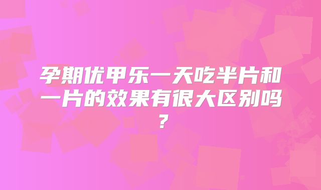 孕期优甲乐一天吃半片和一片的效果有很大区别吗？