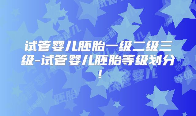 试管婴儿胚胎一级二级三级-试管婴儿胚胎等级划分！