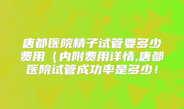 唐都医院精子试管要多少费用（内附费用详情,唐都医院试管成功率是多少！