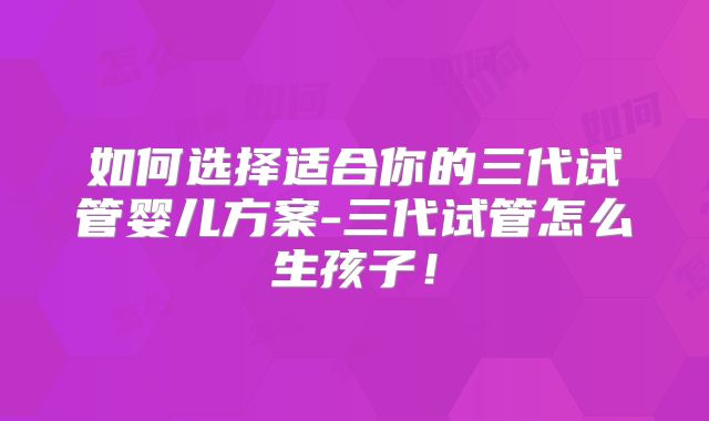 如何选择适合你的三代试管婴儿方案-三代试管怎么生孩子！