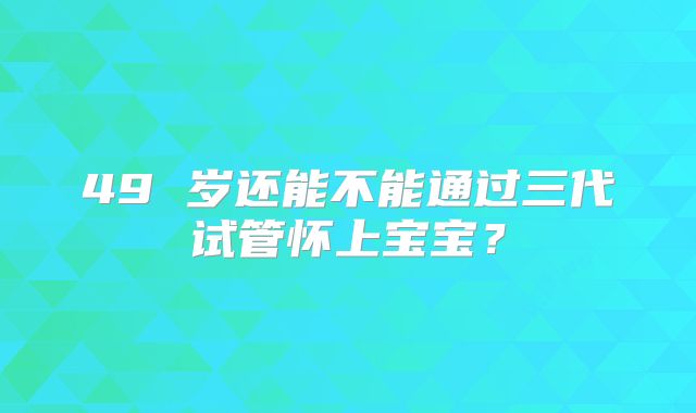 49 岁还能不能通过三代试管怀上宝宝？