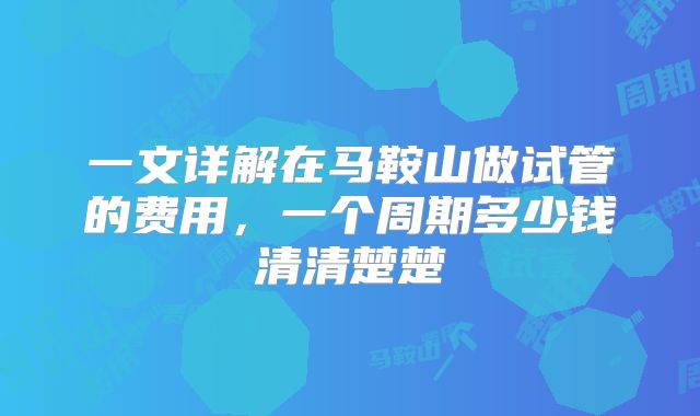 一文详解在马鞍山做试管的费用，一个周期多少钱清清楚楚
