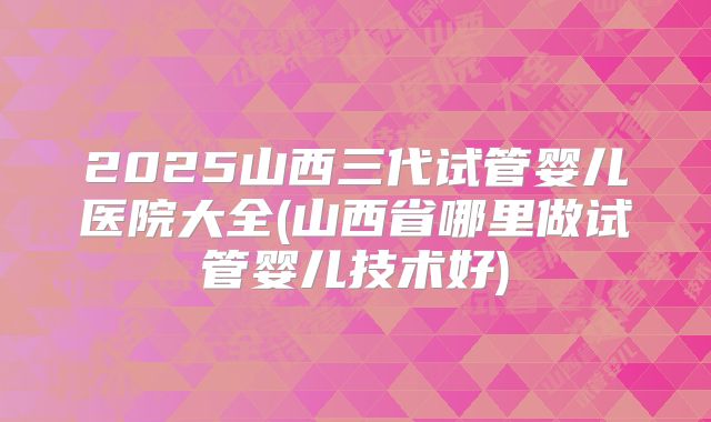 2025山西三代试管婴儿医院大全(山西省哪里做试管婴儿技术好)