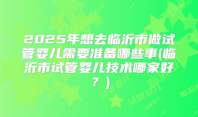 2025年想去临沂市做试管婴儿需要准备哪些事(临沂市试管婴儿技术哪家好？)