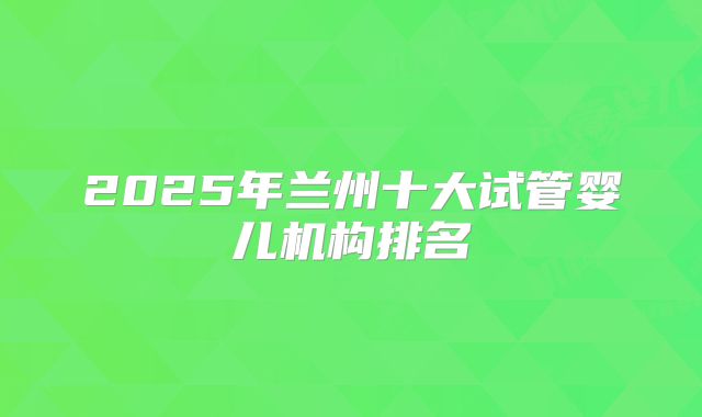 2025年兰州十大试管婴儿机构排名