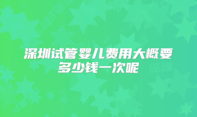 深圳试管婴儿费用大概要多少钱一次呢