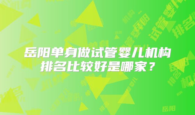 岳阳单身做试管婴儿机构排名比较好是哪家？