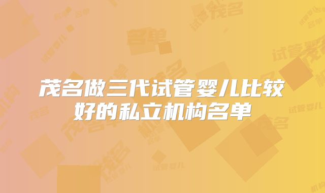 茂名做三代试管婴儿比较好的私立机构名单