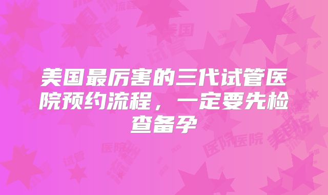 美国最厉害的三代试管医院预约流程，一定要先检查备孕
