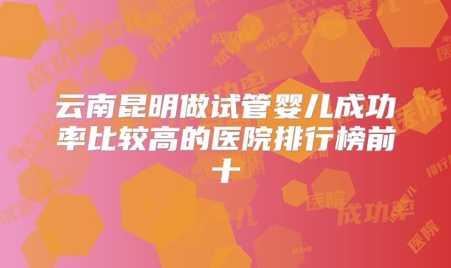 云南昆明做试管婴儿成功率比较高的医院排行榜前十