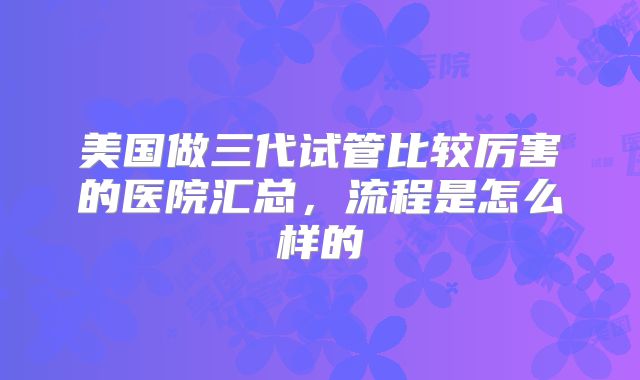 美国做三代试管比较厉害的医院汇总，流程是怎么样的