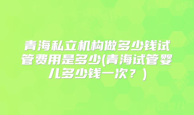 青海私立机构做多少钱试管费用是多少(青海试管婴儿多少钱一次？)