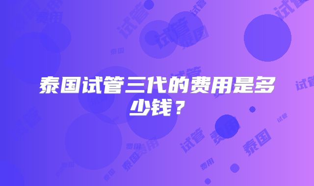 泰国试管三代的费用是多少钱？