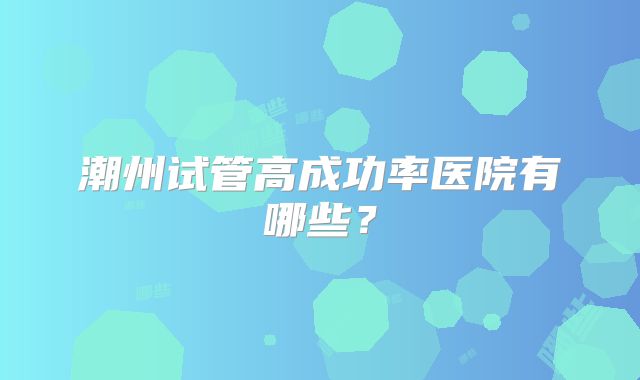 潮州试管高成功率医院有哪些？