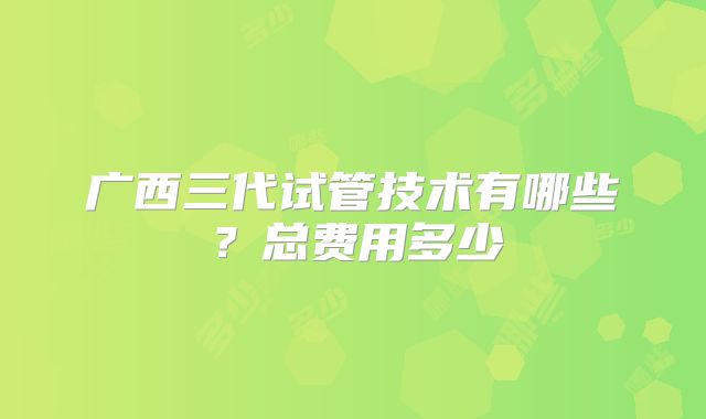 广西三代试管技术有哪些？总费用多少