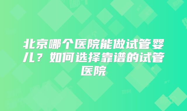 北京哪个医院能做试管婴儿？如何选择靠谱的试管医院