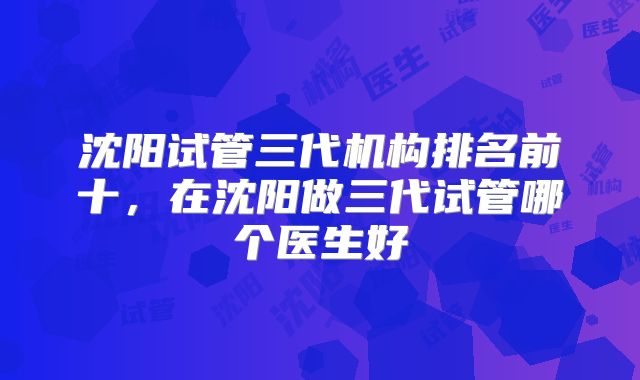沈阳试管三代机构排名前十，在沈阳做三代试管哪个医生好