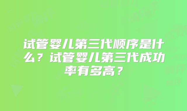 试管婴儿第三代顺序是什么？试管婴儿第三代成功率有多高？
