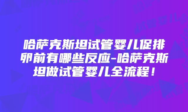 哈萨克斯坦试管婴儿促排卵前有哪些反应-哈萨克斯坦做试管婴儿全流程！