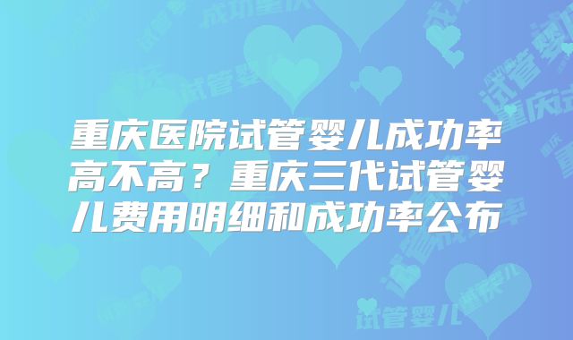 重庆医院试管婴儿成功率高不高？重庆三代试管婴儿费用明细和成功率公布