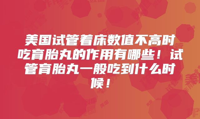 美国试管着床数值不高时吃育胎丸的作用有哪些！试管育胎丸一般吃到什么时候！