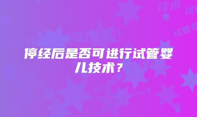 停经后是否可进行试管婴儿技术？