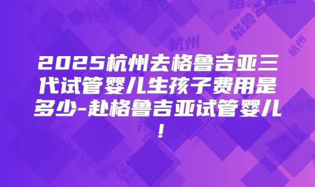 2025杭州去格鲁吉亚三代试管婴儿生孩子费用是多少-赴格鲁吉亚试管婴儿！