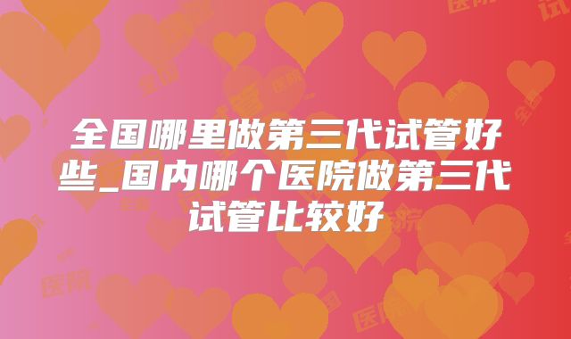 全国哪里做第三代试管好些_国内哪个医院做第三代试管比较好