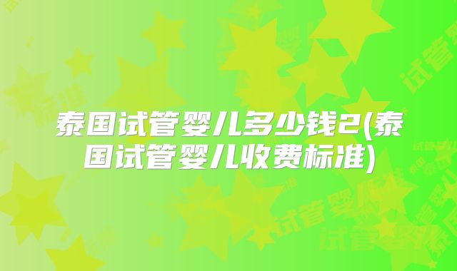 泰国试管婴儿多少钱2(泰国试管婴儿收费标准)