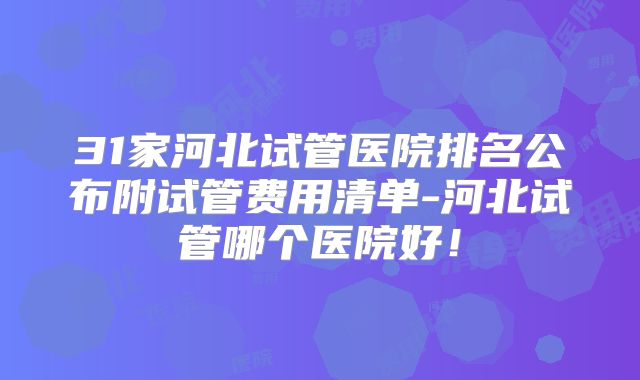 31家河北试管医院排名公布附试管费用清单-河北试管哪个医院好！