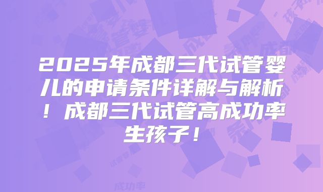 2025年成都三代试管婴儿的申请条件详解与解析！成都三代试管高成功率生孩子！