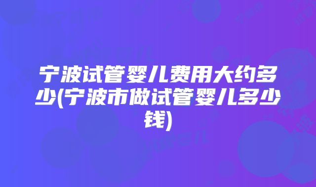 宁波试管婴儿费用大约多少(宁波市做试管婴儿多少钱)