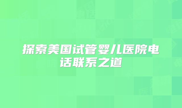探索美国试管婴儿医院电话联系之道