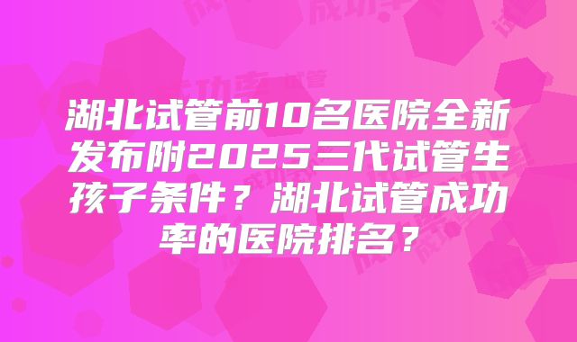 湖北试管前10名医院全新发布附2025三代试管生孩子条件？湖北试管成功率的医院排名？