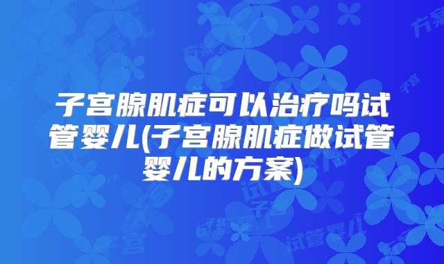 子宫腺肌症可以治疗吗试管婴儿(子宫腺肌症做试管婴儿的方案)