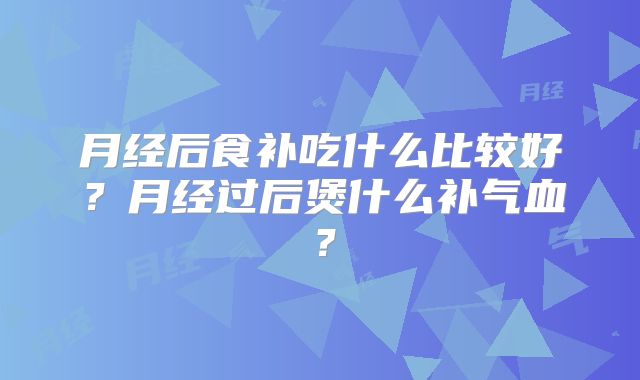 月经后食补吃什么比较好？月经过后煲什么补气血？