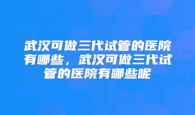 武汉可做三代试管的医院有哪些，武汉可做三代试管的医院有哪些呢