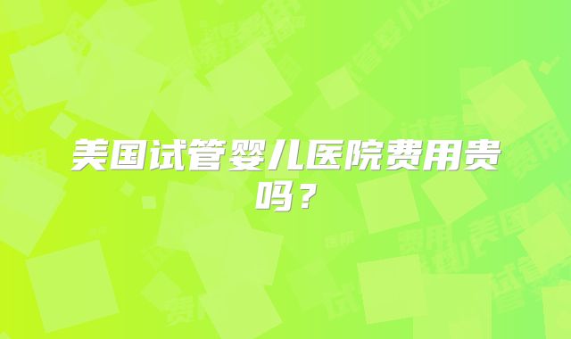 美国试管婴儿医院费用贵吗？
