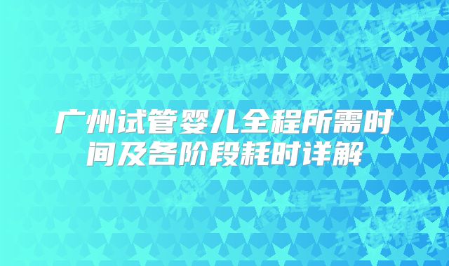 广州试管婴儿全程所需时间及各阶段耗时详解