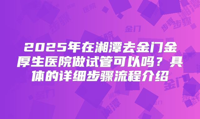 2025年在湘潭去金门金厚生医院做试管可以吗？具体的详细步骤流程介绍