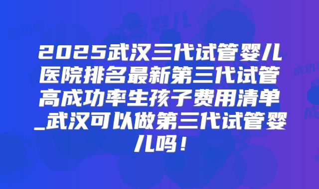 2025武汉三代试管婴儿医院排名最新第三代试管高成功率生孩子费用清单_武汉可以做第三代试管婴儿吗！