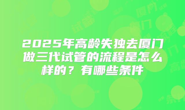 2025年高龄失独去厦门做三代试管的流程是怎么样的？有哪些条件