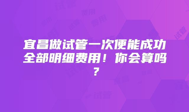 宜昌做试管一次便能成功全部明细费用！你会算吗？